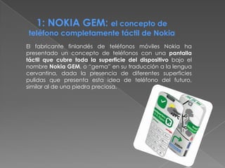 1: NOKIA GEM: el concepto de
teléfono completamente táctil de Nokia
El fabricante finlandés de teléfonos móviles Nokia ha
presentado un concepto de teléfonos con una pantalla
táctil que cubre toda la superficie del dispositivo bajo el
nombre Nokia GEM, o “gema” en su traducción a la lengua
cervantina, dada la presencia de diferentes superficies
pulidas que presenta esta idea de teléfono del futuro,
similar al de una piedra preciosa.
 