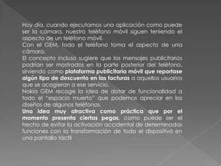 Hoy día, cuando ejecutamos una aplicación como puede
ser la cámara, nuestro teléfono móvil siguen teniendo el
aspecto de un teléfono móvil.
Con el GEM, todo el teléfono toma el aspecto de una
cámara.
El concepto incluso sugiere que los mensajes publicitarios
podrían ser mostrados en la parte posterior del teléfono,
sirviendo como plataforma publicitaria móvil que reportase
algún tipo de descuento en las facturas a aquellos usuarios
que se acogieran a ese servicio.
Nokia GEM recoge la idea de dotar de funcionalidad a
todo el “espacio muerto” que podemos apreciar en los
diseños de algunos teléfonos.
Una idea muy atractiva como práctica que por el
momento presenta ciertas pegas, como puede ser el
hecho de evitar la activación accidental de determinadas
funciones con la transformación de todo el dispositivo en
una pantalla táctil
 