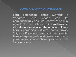 ¿COMO AFECTARIA A LAS OPERADORAS?


Para     compañías     como    Movistar   o
Vodafone,      que     juegan     con   las
permanencias y con unos contratos no muy
agradables, un iPhone así significaría el
desastre a menos que rebajaran sus planes.
Para operadoras virtuales como Simyo,
Yoigo o Pepehone esto sería un paraíso
terrenal. Apple gestionaría esas operadoras
y sus planes para el iPhone, pero a cambio
las operadoras.
 