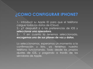 ¿COMO CONFIGURAR IPHONE?
1.- introducir su Apple ID para que el teléfono
cargue todos los datos de iCloud.
2.- ¿Y después? Ir a las preferencias de iOS y
seleccionar una operadora.
3.- Y en cuanto la tenemos seleccionada,
escogemos uno de sus planes de voz y datos.

Lo seleccionamos, esperamos un momento a la
confirmación y listo, ya tenemos nuestro
teléfono funcionando. Todo desde los propios
ajustes de iOS, y pagando a través de los
servidores de Apple.
 
