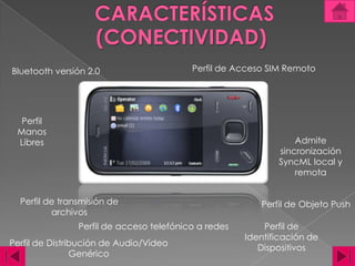 CARACTERÍSTICAS(CONECTIVIDAD)Perfil de Acceso SIM RemotoBluetooth versión 2.0 Perfil Manos LibresAdmite sincronización SyncML local y remota Perfil de transmisión de archivos Perfil de Objeto PushPerfil de acceso telefónico a redes Perfil de Identificación de Dispositivos Perfil de Distribución de Audio/Vídeo Genérico 