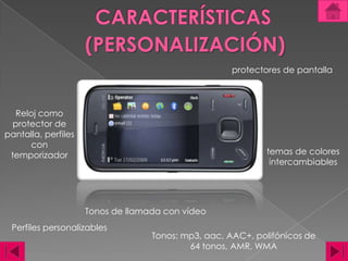 CARACTERÍSTICAS(PERSONALIZACIÓN)protectores de pantallaReloj como protector de pantalla, perfiles con temporizadortemas de colores intercambiables Tonos de llamada con vídeo Perfiles personalizables Tonos: mp3, aac, AAC+, polifónicos de 64 tonos, AMR, WMA
