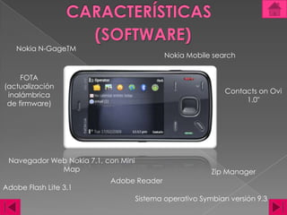 CARACTERÍSTICAS(SOFTWARE)Nokia N-GageTMNokia Mobile searchFOTA (actualización inalámbrica de firmware)ContactsonOvi 1.0"Navegador Web Nokia 7.1, con Mini MapZip Manager Adobe Reader Adobe Flash Lite 3.1Sistema operativo Symbian versión 9.3