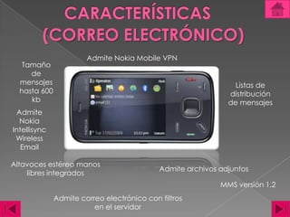 CARACTERÍSTICAS(CORREO ELECTRÓNICO)Admite Nokia Mobile VPNTamaño de mensajes hasta 600 kbListas de distribución de mensajesAdmite Nokia Intellisync Wireless EmailAltavoces estéreo manos libres integradosAdmite archivos adjuntosMMS versión 1.2 Admite correo electrónico con filtros en el servidor