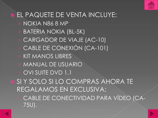 EL PAQUETE DE VENTA INCLUYE: NOKIA N86 8 MPBATERIA NOKIA (BL-5K)CARGADOR DE VIAJE (AC-10)CABLE DE CONEXIÓN (CA-101)KIT MANOS LIBRESMANUAL DE USUARIOOVI SUITE DVD 1.1SI Y SOLO SI LO COMPRAS AHORA TE REGALAMOS EN EXCLUSIVA: CABLE DE CONECTIVIDAD PARA VÍDEO (CA-75U). 