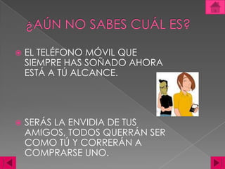 ¿AÚN NO SABES CUÁL ES?EL TELÉFONO MÓVIL QUE SIEMPRE HAS SOÑADO AHORA ESTÁ A TÚ ALCANCE. SERÁS LA ENVIDIA DE TUS AMIGOS, TODOS QUERRÁN SER COMO TÚ Y CORRERÁN A COMPRARSE UNO. 