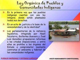 Ley de Demarcación y Garantía de Hábitat y Tierras de los Pueblos IndígenasHábitat Indígena: La totalidad del espacio ocupado y poseído por los pueblos y comunidades indígenas, en el cual se desarrolla su vida física, cultural, espiritual, social, económica y política; que comprende las áreas de cultivo, caza, pesca fluvial y marítima, recolección, pastoreo, asentamiento, caminos tradicionales, caños y vías fluviales, lugares sagrados e históricos y otras necesarias para garantizar y desarrollar sus formas específicas de vida.Tierras Indígenas: Aquellos espacios físicos y geográficos determinados, ocupados tradicional y ancestralmente de manera compartida por una o más comunidades indígenas de uno o más pueblos indígenas. Pueblos Indígenas y Sistemas Jurídicos