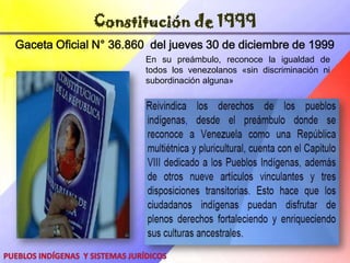 Asamblea ConstituyenteLa Constituyente es una Asamblea que representa el Poder Constituyente originario, convocada con el objeto de rediseñar el marco constitucional del Estado.Este poder constituyente, no tiene límites porque emana de la Soberanía del Pueblo, por lo tanto, Originario.El Poder Constituyente Originario viene a crear una nueva Constitución, en la cual quedarán escritos los derechos y deberes de los habitantes del país, así como la conformación de los Poderes Públicos y su funcionamiento. se instaló el 2 de agosto de 1999Pueblos Indígenas    y Sistemas Jurídicos
