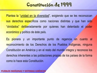Asamblea ConstituyenteEl proceso constituyente permitió por primera vez la participación de representantes indígenas en la redacción de la Carta Magna. Ellos fueron Guillermo Guevara, del pueblo jivi; José Luis González, del pueblo pemón, y la dirigente wayúuNoelíPocaterra.El espíritu y razón fue sustentar el criterio y crear las bases de un nuevo orden constitucional de la creación de un estado social que pone de primero a las raíces aborígenes de nuestra identidad Caribe,  un paso esencial en la progresividad de nuestra existencia aborigen. Esta asamblea dio como fruto la actual Constitución Nacional, la cual reconoce a los aborígenes venezolanos una serie de derechos que las anteriores habían desconocido.Pueblos Indígenas  y Sistemas Jurídicos