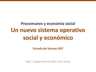 Procomunes y economía socialUn nuevo sistema operativosocial y económicoEscuela de Verano UGT Gijón | Septiembre de 2010 | Juan Varela 