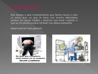 CONCLUSION
Este trabajo o este mantenimiento que hemos hecho a sido
un poco duro ya que se hace con mucha delicadeza
porque son piezas frágiles y tenemos que tener cuidado a
que se nos pierda porque también hay piezas pequeñas.
Espero que les haya gustado.

 