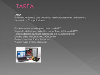 TAREA
Estas son las tareas que debemos realizar para tener un Buen uso
de nuestras Computadoras
Primeramente es la limpieza interna del PC
Segundo debemos revisar los conectores internos del PC
Tercero debemos hacer la limpieza de nuestro monitor
Cuarto paso los CD-ROM,DVD,CD-RW
Quinto paso limpiar los teclados
Y sexto paso limpiar el mouse

 