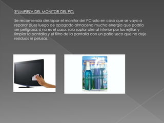 3ºLIMPIEZA DEL MONITOR DEL PC:
Se recomienda destapar el monitor del PC solo en caso que se vaya a
reparar pues luego de apagado almacena mucha energía que podría
ser peligrosa, si no es el caso, solo soplar aire al interior por las rejillas y
limpiar la pantalla y el filtro de la pantalla con un paño seco que no deje
residuos ni pelusas.

 