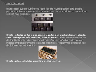 5ºLOS TECLADOS
Los teclados suelen cubrirse de todo tipo de mugre posible, esto puede
producir problemas tales como, botones que no respondan con naturalidad
o estén muy trabados.

Limpia los lados de las teclas con un algodón con alcohol desnaturalizado.
Para una limpieza más profunda, quita las teclas. Libera cada tecla con un
destornillador y échales aire comprimido. Con un paño húmedo pero no
mojado limpia ligeramente todas las superficies. No permitas cualquier tipo
de fluido entrar a las teclas.

Limpia las teclas individualmente y ponlas otra vez.

 