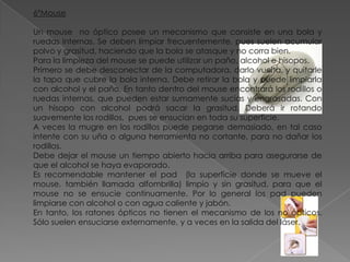 6ºMouse
Un mouse no óptico posee un mecanismo que consiste en una bola y
ruedas internas. Se deben limpiar frecuentemente, pues suelen acumular
polvo y grasitud, haciendo que la bola se atasque y no corra bien.
Para la limpieza del mouse se puede utilizar un paño, alcohol e hisopos.
Primero se debe desconectar de la computadora, darlo vuelta, y quitarle
la tapa que cubre la bola interna. Debe retirar la bola y puede limpiarla
con alcohol y el paño. En tanto dentro del mouse encontrará los rodillos o
ruedas internas, que pueden estar sumamente sucias y engrasadas. Con
un hisopo con alcohol podrá sacar la grasitud. Deberá ir rotando
suavemente los rodillos, pues se ensucian en toda su superficie.
A veces la mugre en los rodillos puede pegarse demasiado, en tal caso
intente con su uña o alguna herramienta no cortante, para no dañar los
rodillos.
Debe dejar el mouse un tiempo abierto hacia arriba para asegurarse de
que el alcohol se haya evaporado.
Es recomendable mantener el pad (la superficie donde se mueve el
mouse, también llamada alfombrilla) limpio y sin grasitud, para que el
mouse no se ensucie continuamente. Por lo general los pad pueden
limpiarse con alcohol o con agua caliente y jabón.
En tanto, los ratones ópticos no tienen el mecanismo de los no ópticos.
Sólo suelen ensuciarse externamente, y a veces en la salida del láser.

 