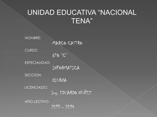 UNIDAD EDUCATIVA “NACIONAL
TENA”
NOMBRE:

MARCO CASTRO
CURSO:

6TO “C”
ESPECIALIDAD:

INFORMATICA
SECCION:

DIURNA
LICENCIADO:

Ing. EDUARDO NUÑEZ
AÑO LECTIVO:

2013 - 2014

 