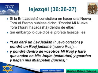  Si la Brit Jadashá consistiera en hacer una Nueva
Torá el Eterno hubiese dicho: ‘Pondré Mi Nueva
Torá (Toratí haJadashá) dentro de ellos’,
 Sin embargo lo que dice el profeta Iejezqél es
 “Les daré un Lev jadásh (nuevo corazón) y
pondré un Ruaj jadashá (nuevo Ruaj)...
 y pondré dentro de vosotros Mi Ruaj y haré
que anden en Mis Juqim (estatutos) y guarden
y hagan mis Mishpatim (juicios)”
Kehilah Melech HakavodMoreh Mario Canales
 