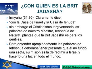  Irmyahu (31.30), Claramente dice:
 “con la Casa de Israel y la Casa de Iehudá”
 sin embargo el Cristianismo tergiversando las
palabras de nuestro Maestro, Iehoshúa de
Natzrat, plantea que la Brit Jadashá es para los
gentiles.
 Para entender apropiadamente las palabras de
Iehoshúa debemos tener presente que él no fundó
una secta, su misión es la de redimir a Israel y
hacerlo una luz en todo el mundo.
Kehilah Melech HakavodMoreh Mario Canales
 
