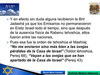  Y en efecto sin duda alguna recibieron la Brit
Jadashá ya que los Emisarios no permanecieron
en Eretz Israel todo el tiempo, sino que después
de la ausencia física de Rabenu Iehoshúa, ellos
fueron entre las naciones,
 Pues esa fue la orden de Iehoshúa el Mashíaj:
“No me enviaron sino más bien a las ovejas
pérdidas de la Casa de Israel” (Toldot Iehoshúa,
Pereq 68), “Vayan a las ovejas que se han
apartado de la Casa de Israel” (Pereq 43).
Kehilah Melech HakavodMoreh Mario Canales
 