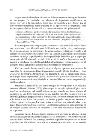 366	                         patricia salinas, juan antonio alanís



      Algunos resultados del estudio señalan diferentes concepciones y preferencias	
en los grupos. En particular, los alumnos de ingeniería manifestaron su	
interés por ver a la matemática como una herramienta y por desear que el
conocimiento matemático fuera relevante en las aplicaciones de ingeniería. Esto
se contrapone a la idea de concebir a la matemática como disciplina mental.
        Nosotros sostenemos que los resultados del estudio envían un fuerte mensaje a
        los participantes involucrados en la educación matemática de los ingenieros: en
        que sus puntos de vista y expectativas deberían ser tomadas en consideración,




                                                                    e
        en la decisión de qué matemáticas les sean enseñadas (Bingolbali, Monaghan
        y Roper, 2007, p. 774).




                                           m
     Este trabajo nos marca la pauta para cuestionar la pertinencia del orden clásico
que presenta un contenido tradicional del Cálculo, en relación con el estudiante que
lo verá como objeto de aprendizaje. En otras palabras, es legítimo considerar el




                                         la
carácter instrumental que tienen los cursos de Cálculo en el currículo universitario
cuando se investiga la problemática de su aprendizaje. Pensamos que el papel que
desempeña el Cálculo en el currículo debe ser el de medio o herramienta que le
                                        C
permita al estudiante entender la realidad de otras áreas del conocimiento; es en tal
contexto donde deberíamos estudiar las dificultades del aprendizaje.
     Con esta reseña hemos querido mostrar algunas opciones que plantean la
necesidad de experimentar diferentes acercamientos al Cálculo. Cambiar el cómo
                        ón

enseñar es la primera alternativa que se presenta. El uso de aprendizaje activo,
tecnología, ideas importantes (ajuste, acumulación) y utilidad instrumental del
conocimiento matemático son, sin duda, acciones válidas que buscan un aprendizaje
viable en el aula.
          i


      Hacemos la precisión de que estos trabajos no corresponden a los modelos
       rs


docentes clásicos. Gascón (2001) plantea que un modelo epistemológico cuasi
empírico se distingue del euclideanismo porque concibe en forma distinta el
desarrollo de una teoría matemática, ya que acentúa periodos en que la teoría es
Ve




informal, periodos que preceden a la formalización. En ellos tiene sentido descubrir
soluciones a problemas interesantes, establecer y probar conjeturas, contrastar,
refutar, buscar contraejemplos; todas estas actividades son reivindicadas en su
papel de generadoras de conocimiento. La influencia del modelo cuasi empírico en	
el modelo docente consiste en recuperar la actividad matemática exploratoria	
en el proceso.
      A nuestro juicio, dichos estudios introducen la actividad en el aula, ya que
intentan involucrar al estudiante en el proceso de aprendizaje, como interactuando
con una teoría informal. Sin embargo, queda la impresión de que su uso se limita
a predisponer al estudiante para arribar al contenido matemático en su versión


Relime, Vol. 12(3), Noviembre de 2009
 