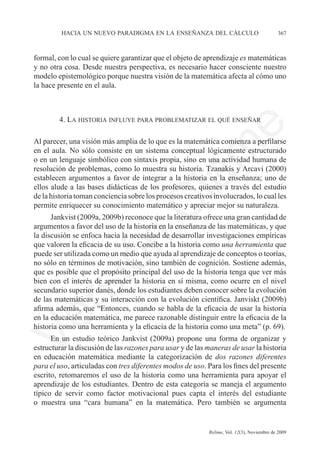 hacia un nuevo paradigma en la enseñanza del cálculo	                             367



formal, con lo cual se quiere garantizar que el objeto de aprendizaje es matemáticas
y no otra cosa. Desde nuestra perspectiva, es necesario hacer consciente nuestro
modelo epistemológico porque nuestra visión de la matemática afecta al cómo uno
la hace presente en el aula.



        4. La historia influye para problematizar el qué enseñar




                                                               e
Al parecer, una visión más amplia de lo que es la matemática comienza a perfilarse




                                     m
en el aula. No sólo consiste en un sistema conceptual lógicamente estructurado
o en un lenguaje simbólico con sintaxis propia, sino en una actividad humana de
resolución de problemas, como lo muestra su historia. Tzanakis y Arcavi (2000)




                                   la
establecen argumentos a favor de integrar a la historia en la enseñanza; uno de
ellos alude a las bases didácticas de los profesores, quienes a través del estudio	
de la historia toman conciencia sobre los procesos creativos involucrados, lo cual les
permite enriquecer su conocimiento matemático y apreciar mejor su naturaleza.
                                  C
      Jankvist (2009a, 2009b) reconoce que la literatura ofrece una gran cantidad de
argumentos a favor del uso de la historia en la enseñanza de las matemáticas, y que
la discusión se enfoca hacia la necesidad de desarrollar investigaciones empíricas
                 ón

que valoren la eficacia de su uso. Concibe a la historia como una herramienta que	
puede ser utilizada como un medio que ayuda al aprendizaje de conceptos o teorías,
no sólo en términos de motivación, sino también de cognición. Sostiene además,
que es posible que el propósito principal del uso de la historia tenga que ver más
       i


bien con el interés de aprender la historia en sí misma, como ocurre en el nivel
    rs


secundario superior danés, donde los estudiantes deben conocer sobre la evolución
de las matemáticas y su interacción con la evolución científica. Janviskt (2009b)
afirma además, que “Entonces, cuando se habla de la eficacia de usar la historia
en la educación matemática, me parece razonable distinguir entre la eficacia de la
Ve




historia como una herramienta y la eficacia de la historia como una meta” (p. 69).
      En un estudio teórico Jankvist (2009a) propone una forma de organizar y
estructurar la discusión de las razones para usar y de las maneras de usar la historia
en educación matemática mediante la categorización de dos razones diferentes
para el uso, articuladas con tres diferentes modos de uso. Para los fines del presente
escrito, retomaremos el uso de la historia como una herramienta para apoyar el
aprendizaje de los estudiantes. Dentro de esta categoría se maneja el argumento
típico de servir como factor motivacional pues capta el interés del estudiante
o muestra una “cara humana” en la matemática. Pero también se argumenta


	                                         	                Relime, Vol. 12(3), Noviembre de 2009
 