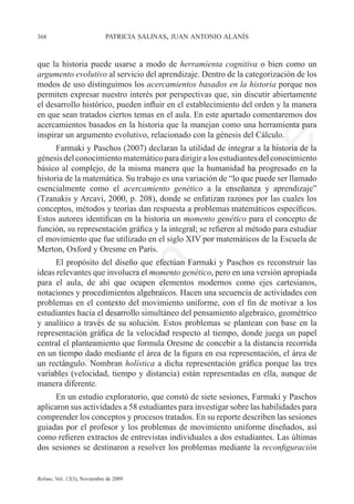 368	                         patricia salinas, juan antonio alanís



que la historia puede usarse a modo de herramienta cognitiva o bien como un
argumento evolutivo al servicio del aprendizaje. Dentro de la categorización de los
modos de uso distinguimos los acercamientos basados en la historia porque nos
permiten expresar nuestro interés por perspectivas que, sin discutir abiertamente
el desarrollo histórico, pueden influir en el establecimiento del orden y la manera
en que sean tratados ciertos temas en el aula. En este apartado comentaremos dos
acercamientos basados en la historia que la manejan como una herramienta para
inspirar un argumento evolutivo, relacionado con la génesis del Cálculo.




                                                                e
      Farmaki y Paschos (2007) declaran la utilidad de integrar a la historia de la
génesis del conocimiento matemático para dirigir a los estudiantes del conocimiento




                                           m
básico al complejo, de la misma manera que la humanidad ha progresado en la
historia de la matemática. Su trabajo es una variación de “lo que puede ser llamado
esencialmente como el acercamiento genético a la enseñanza y aprendizaje”




                                         la
(Tzanakis y Arcavi, 2000, p. 208), donde se enfatizan razones por las cuales los
conceptos, métodos y teorías dan respuesta a problemas matemáticos específicos.
Estos autores identifican en la historia un momento genético para el concepto de
                                        C
función, su representación gráfica y la integral; se refieren al método para estudiar
el movimiento que fue utilizado en el siglo XIV por matemáticos de la Escuela de
Merton, Oxford y Oresme en París.
      El propósito del diseño que efectúan Farmaki y Paschos es reconstruir las
                        ón

ideas relevantes que involucra el momento genético, pero en una versión apropiada
para el aula, de ahí que ocupen elementos modernos como ejes cartesianos,
notaciones y procedimientos algebraicos. Hacen una secuencia de actividades con
problemas en el contexto del movimiento uniforme, con el fin de motivar a los
          i


estudiantes hacia el desarrollo simultáneo del pensamiento algebraico, geométrico
       rs


y analítico a través de su solución. Estos problemas se plantean con base en la
representación gráfica de la velocidad respecto al tiempo, donde juega un papel
central el planteamiento que formula Oresme de concebir a la distancia recorrida
Ve




en un tiempo dado mediante el área de la figura en esa representación, el área de
un rectángulo. Nombran holística a dicha representación gráfica porque las tres
variables (velocidad, tiempo y distancia) están representadas en ella, aunque de
manera diferente.
      En un estudio exploratorio, que constó de siete sesiones, Farmaki y Paschos
aplicaron sus actividades a 58 estudiantes para investigar sobre las habilidades para
comprender los conceptos y procesos tratados. En su reporte describen las sesiones
guiadas por el profesor y los problemas de movimiento uniforme diseñados, así
como refieren extractos de entrevistas individuales a dos estudiantes. Las últimas
dos sesiones se destinaron a resolver los problemas mediante la reconfiguración


Relime, Vol. 12(3), Noviembre de 2009
 