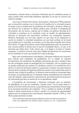 370	                         patricia salinas, juan antonio alanís



matemática y además observa soluciones informales que los estudiantes ponen en
juego cuando están resolviendo problemas aplicados en los que no conocen una
solución estándar.
      Al revisar la historia del Cálculo, Gravemeijer y Doorman (1999) proponen
que su desarrollo comience con la elección de la gráfica de la velocidad respecto
al tiempo como el modelo para los problemas de velocidad y distancia. Observan
que Oresme fue el primero en dibujar gráficas para visualizar el problema del
movimiento; por tal motivo, esperan que el trabajo con gráficas discretas de la




                                                                       e
velocidad se constituya en el estudiante como un modelo de aproximaciones
discretas al fenómeno del movimiento rectilíneo con aceleración constante.




                                           m
Mientras interactúan con esta idea, esperan ver que surja en los estudiantes la
acción de modelar la velocidad instantánea con una barra vertical, de tal modo
que la gráfica de la velocidad, ya continua, sea la base para el estudio más formal




                                         la
del Cálculo. El papel del profesor resulta determinante para tratar de mantener lo
más cercana posible la brecha entre lo que los estudiantes hacen y lo que se ha
mostrado que deban hacer. Cabe aclarar que, si no llegan a inventar el modelo
                                        C
emergente, el profesor necesita tener gran cuidado de aproximar las invenciones
de los estudiantes lo más cerca posible de lo que se persigue.
      Bajo estas consideraciones Gravemeijer y Doorman elaboran una secuencia
para Cálculo para estudiantes de preparatoria. En su trabajo no reportan	
                        ón

la experiencia con estudiantes; sin embargo, puntualizan que aún y cuando la idea
de usar rectángulos pueda ser manejada por los estudiantes, esto no significa que
no queden problemas por resolver. Un problema central es la coordinación de la
altura y el ancho de las barras cuando se ocupan para visualizar una aproximación
          i


discreta del movimiento. El siguiente problema consiste en la comprensión sobre la
       rs


relación entre el área de la gráfica y la distancia total recorrida en un periodo largo
de tiempo, lo cual demanda que el estudiante maneje acertadamente las relaciones
entre movimiento, representación y aproximación, que forman parte de un proceso
Ve




de reinvención que dista en mucho de ser un aprendizaje simple.
      La propuesta de Gravemeijer y Doorman contempla crear un ambiente
de aprendizaje en el que los estudiantes “puedan asirse” con las ideas básicas y
promover la reinvención de la teoría, ya que afirman que la matemática formal surge
de la actividad matemática del estudiante. “Este es también un objetivo de RME,
donde el diseño instruccional se enfoca o apunta a la creación de oportunidades
óptimas para la emergencia del conocimiento matemático formal” (1999, p. 116).
Dicho grupo proclama un ideal:
        Si los estudiantes tienen la experiencia del proceso de reinventar las matemáticas
        como una ampliación del sentido común, entonces no van a experimentar


Relime, Vol. 12(3), Noviembre de 2009
 