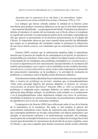 hacia un nuevo paradigma en la enseñanza del cálculo	                            371



     dicotomía entre la experiencia de la vida diaria y las matemáticas. Ambas
     serán parte de una misma realidad (Gravemeijer y Doorman, 1999, p. 127).
      Los trabajos que hemos referido señalan la utilidad de la historia como	
una fuente para producir secuencias didácticas en las que la actividad matemática	
—previamente identificada— sea protagonista del diseño. Formulan una alternativa
distinta al introducir el estudio del movimiento con el fin de ofrecer al estudiante
un significado asociado a la representación gráfica de la velocidad y esperando con
ello que apoyen su pensamiento al involucrarse posteriormente en el estudio del




                                                              e
Cálculo. Es importante observar que estos reportes dejan percibir las dificultades
que surgen en el aprendizaje del estudiante cuando se promueve la interacción




                                    m
de una nueva forma (cómo) y con contenidos que no coinciden con el tradicional
(qué).
      Gascón (2001) sostiene que la información empírica sobre el aprendizaje



                                  la
muestra que el proceso de estudio de las matemáticas es no trivial, no mecánico e
incontrolable por el profesor. Toma como evidencia los datos tocantes al fracaso en
el desempeño de los estudiantes ante problemas matemáticos no estandarizados y
                                 C
la excesiva algoritmización del conocimiento. Gascón identifica la incidencia del
modelo epistemológico cuasi empírico de la matemática en dos modelos docentes,
el modernista y el procedimentalista, en los cuales cobra importancia el desarrollo
del conocimiento matemático en la enseñanza y la actividad de resolución de
                 ón

problemas se constituye como el diseño central del proceso didáctico.
      El modernismo tiende a identificar la actividad matemática con una exploración
libre y creativa de problemas no triviales, mientras que el procedimentalismo
“sitúa como principal objetivo del proceso didáctico el dominio de sistemas
       i


estructurados de técnicas heurísticas” (Gascón, 2001, p. 142). La resolución de
    rs


problemas es empleada como estrategia didáctica en ambos modelos, pero su
aplicación tiene distinto enfoque: los problemas están aislados en el modernismo
y en el procedimentalismo cobra importancia trabajar con clases de problemas,
Ve




atendiendo al dominio de sistemas estructurados de procedimientos matemáticos
no algorítmicos con el uso de estrategias complejas.
     La perspectiva de Gascón (2001) hace reflexionar sobre el uso de la historia
de la matemática en la enseñanza. Sin duda, es útil estudiar la génesis del
conocimiento matemático como fuente de inspiración para diseñar experiencias
que contemplen problemas no triviales relacionados con tópicos particulares; por
ejemplo, el movimiento uniforme o el uniformemente acelerado. Sin embargo,
nuestra posición contempla la historia en sí como un objeto de investigación al cual
recurrir para desentrañar los mecanismos de desarrollo de un área completa, como
el Cálculo, y que sean ocupados para diseñar secuencias donde resulte coherente


	                                        	                Relime, Vol. 12(3), Noviembre de 2009
 