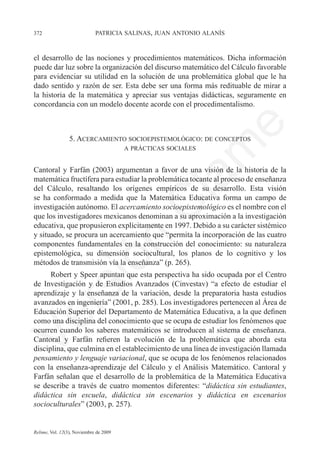 372	                         patricia salinas, juan antonio alanís



el desarrollo de las nociones y procedimientos matemáticos. Dicha información
puede dar luz sobre la organización del discurso matemático del Cálculo favorable
para evidenciar su utilidad en la solución de una problemática global que le ha
dado sentido y razón de ser. Esta debe ser una forma más redituable de mirar a
la historia de la matemática y apreciar sus ventajas didácticas, seguramente en
concordancia con un modelo docente acorde con el procedimentalismo.




                                                                e
                 5. Acercamiento socioepistemológico: de conceptos	




                                              m
                                        a prácticas sociales


Cantoral y Farfán (2003) argumentan a favor de una visión de la historia de la




                                            la
matemática fructífera para estudiar la problemática tocante al proceso de enseñanza
del Cálculo, resaltando los orígenes empíricos de su desarrollo. Esta visión
se ha conformado a medida que la Matemática Educativa forma un campo de
                                           C
investigación autónomo. El acercamiento socioepistemológico es el nombre con el
que los investigadores mexicanos denominan a su aproximación a la investigación
educativa, que propusieron explícitamente en 1997. Debido a su carácter sistémico
y situado, se procura un acercamiento que “permita la incorporación de las cuatro
                        ón

componentes fundamentales en la construcción del conocimiento: su naturaleza
epistemológica, su dimensión sociocultural, los planos de lo cognitivo y los
métodos de transmisión vía la enseñanza” (p. 265).
      Robert y Speer apuntan que esta perspectiva ha sido ocupada por el Centro
          i


de Investigación y de Estudios Avanzados (Cinvestav) “a efecto de estudiar el
       rs


aprendizaje y la enseñanza de la variación, desde la preparatoria hasta estudios
avanzados en ingeniería” (2001, p. 285). Los investigadores pertenecen al Área de
Educación Superior del Departamento de Matemática Educativa, a la que definen
Ve




como una disciplina del conocimiento que se ocupa de estudiar los fenómenos que
ocurren cuando los saberes matemáticos se introducen al sistema de enseñanza.
Cantoral y Farfán refieren la evolución de la problemática que aborda esta
disciplina, que culmina en el establecimiento de una línea de investigación llamada
pensamiento y lenguaje variacional, que se ocupa de los fenómenos relacionados
con la enseñanza-aprendizaje del Cálculo y el Análisis Matemático. Cantoral y
Farfán señalan que el desarrollo de la problemática de la Matemática Educativa
se describe a través de cuatro momentos diferentes: “didáctica sin estudiantes,
didáctica sin escuela, didáctica sin escenarios y didáctica en escenarios
socioculturales” (2003, p. 257).


Relime, Vol. 12(3), Noviembre de 2009
 