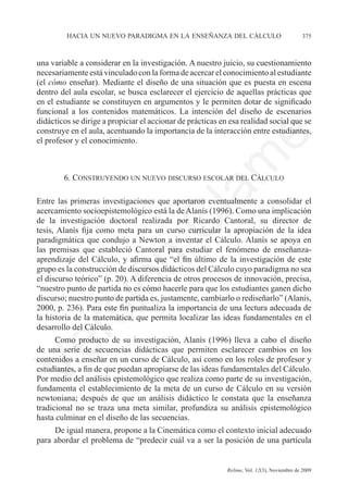 hacia un nuevo paradigma en la enseñanza del cálculo	                              375



una variable a considerar en la investigación. A nuestro juicio, su cuestionamiento
necesariamente está vinculado con la forma de acercar el conocimiento al estudiante
(el cómo enseñar). Mediante el diseño de una situación que es puesta en escena
dentro del aula escolar, se busca esclarecer el ejercicio de aquellas prácticas que
en el estudiante se constituyen en argumentos y le permiten dotar de significado
funcional a los contenidos matemáticos. La intención del diseño de escenarios
didácticos se dirige a propiciar el accionar de prácticas en esa realidad social que se
construye en el aula, acentuando la importancia de la interacción entre estudiantes,




                                                                e
el profesor y el conocimiento.




                                     m
        6. Construyendo un nuevo discurso escolar del Cálculo




                                   la
Entre las primeras investigaciones que aportaron eventualmente a consolidar el
acercamiento socioepistemológico está la de Alanís (1996). Como una implicación
de la investigación doctoral realizada por Ricardo Cantoral, su director de
                                  C
tesis, Alanís fija como meta para un curso curricular la apropiación de la idea
paradigmática que condujo a Newton a inventar el Cálculo. Alanís se apoya en
las premisas que estableció Cantoral para estudiar el fenómeno de enseñanza-
aprendizaje del Cálculo, y afirma que “el fin último de la investigación de este
                 ón

grupo es la construcción de discursos didácticos del Cálculo cuyo paradigma no sea
el discurso teórico” (p. 20). A diferencia de otros procesos de innovación, precisa,
“nuestro punto de partida no es cómo hacerle para que los estudiantes ganen dicho
discurso; nuestro punto de partida es, justamente, cambiarlo o rediseñarlo” (Alanís,
       i


2000, p. 236). Para este fin puntualiza la importancia de una lectura adecuada de
    rs


la historia de la matemática, que permita localizar las ideas fundamentales en el
desarrollo del Cálculo.
      Como producto de su investigación, Alanís (1996) lleva a cabo el diseño
Ve




de una serie de secuencias didácticas que permiten esclarecer cambios en los
contenidos a enseñar en un curso de Cálculo, así como en los roles de profesor y
estudiantes, a fin de que puedan apropiarse de las ideas fundamentales del Cálculo.
Por medio del análisis epistemológico que realiza como parte de su investigación,
fundamenta el establecimiento de la meta de un curso de Cálculo en su versión
newtoniana; después de que un análisis didáctico le constata que la enseñanza
tradicional no se traza una meta similar, profundiza su análisis epistemológico
hasta culminar en el diseño de las secuencias.
     De igual manera, propone a la Cinemática como el contexto inicial adecuado
para abordar el problema de “predecir cuál va a ser la posición de una partícula


	                                          	                Relime, Vol. 12(3), Noviembre de 2009
 