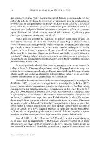 376	                         patricia salinas, juan antonio alanís



que se mueve en línea recta”. Argumenta que, al dar una respuesta cada vez más
elaborada a dicho problema de predicción, el estudiante tiene la oportunidad de
apropiarse de la idea paradigmática de Newton. La cuestión ¿cuál va a ser o cuál
fue el valor de una magnitud que está cambiando? queda constituida como hilo
conductor en el cual puede desarrollarse un curso que permita referir los conceptos
y procedimientos del Cálculo, aunque no en el orden ni con el significado y peso
con el que aparecen en un discurso tradicional.
      Alanís propone abordar tal cuestión, en primer lugar, para el caso del




                                                                e
movimiento rectilíneo con velocidad constante; en segundo, para el caso donde la
velocidad no sea constante, pero sí lo sea la aceleración; en tercero, para el caso en




                                           m
que la aceleración no sea constante, pero sí lo sea la razón con la que ésta cambia.
De este modo se induce la respuesta al caso general del movimiento rectilíneo
donde una de las sucesivas razones de cambio es constante. En dicha secuencia




                                         la
resulta clave el papel del movimiento uniforme, ya que para estudiar el movimiento
variado habrá que considerarle como la situación límite de movimientos constantes
por intervalos (Alanís, 2000).
                                        C
      La investigación de Alanís (1996) sienta las bases para elaborar una innovación
en la enseñanza del Cálculo, en la que las nociones y los procedimientos emergen en	
calidad de herramientas para abordar problemas reconocibles en diferentes áreas de
interés, con lo que se atiende al carácter instrumental del Cálculo en las diferentes
                        ón

carreras universitarias, no de Licenciatura en Matemáticas.
      Ahora bien, la construcción de un discurso escolar que retomó la investigación
de Alanís (1996) en estructura, e integró tanto la investigación de Pulido (1997)
como el conocimiento generado por estudios de corte cognitivo, fue desarrollada
          i


en una primera fase durante cuatro años, concretándose en dos libros de texto en el
       rs


2002 y el 2003, titulados Elementos del Cálculo. Reconstrucción conceptual para
el aprendizaje y la enseñanza y Matemáticas preuniversitarias. Significado de
nociones y procedimientos, respectivamente. En la institución de educación superior
Ve




donde surgió dicha propuesta se ha introducido esta forma de enseñar Cálculo en
los cursos regulares, habiendo contemplado la capacitación a los profesores. Los
libros fueron ocupados durante dos años para apoyar la innovación del primer
curso de Cálculo en el nivel superior. Después se juzgó conveniente trasladarlos
al último año de preparatoria y al curso introductorio del nivel superior, al que se
inscriben estudiantes que provienen de preparatorias ajenas a la institución.
      Para el 2005, el libro Elementos del Cálculo era utilizado oficialmente
en el tercer año de preparatoria, y Matemáticas preuniversitarias en el curso
introductorio del nivel superior. Los cursos del nivel superior fueron objeto de
una innovación que buscó consolidar, profundizar y ampliar el conocimiento que


Relime, Vol. 12(3), Noviembre de 2009
 