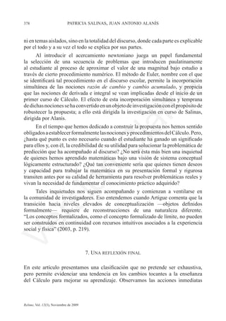 378	                         patricia salinas, juan antonio alanís



ni en temas aislados, sino en la totalidad del discurso, donde cada parte es explicable
por el todo y a su vez el todo se explica por sus partes.
      Al introducir el acercamiento newtoniano juega un papel fundamental
la selección de una secuencia de problemas que introducen paulatinamente
al estudiante al proceso de aproximar el valor de una magnitud bajo estudio a
través de cierto procedimiento numérico. El método de Euler, nombre con el que
se identificará tal procedimiento en el discurso escolar, permite la incorporación
simultánea de las nociones razón de cambio y cambio acumulado, y propicia




                                                                 e
que las nociones de derivada e integral se vean implicadas desde el inicio de un
primer curso de Cálculo. El efecto de esta incorporación simultánea y temprana	




                                               m
de dichas nociones se ha convertido en un objeto de investigación con el propósito de	
robustecer la propuesta; a ello está dirigida la investigación en curso de Salinas,
dirigida por Alanís.




                                             la
      En el tiempo que hemos dedicado a construir la propuesta nos hemos sentido
obligados a establecer formalmente las nociones y procedimientos del Cálculo. Pero,
¿hasta qué punto es esto necesario cuando el estudiante ha ganado un significado
                                            C
para ellos y, con él, la credibilidad de su utilidad para solucionar la problemática de
predicción que ha acompañado al discurso? ¿No será ésta más bien una inquietud
de quienes hemos aprendido matemáticas bajo una visión de sistema conceptual
lógicamente estructurado? ¿Qué tan conveniente sería que quienes tienen deseos
                        ón

y capacidad para trabajar la matemática en su presentación formal y rigurosa
transiten antes por su calidad de herramienta para resolver problemáticas reales y
vivan la necesidad de fundamentar el conocimiento práctico adquirido?
      Tales inquietudes nos siguen acompañando y comienzan a ventilarse en	
la comunidad de investigadores. Eso entendemos cuando Artigue comenta que la	
          i
       rs


transición hacia niveles elevados de conceptualización —objetos definidos
formalmente— requiere de reconstrucciones de una naturaleza diferente.	
“Los conceptos formalizados, como el concepto formalizado de límite, no pueden
ser construidos en continuidad con recursos intuitivos asociados a la experiencia
Ve




social y física” (2003, p. 219).



                                        7. Una reflexión final

En este artículo presentamos una clasificación que no pretende ser exhaustiva,
pero permite evidenciar una tendencia en los cambios tocantes a la enseñanza
del Cálculo para mejorar su aprendizaje. Observamos las acciones inmediatas



Relime, Vol. 12(3), Noviembre de 2009
 