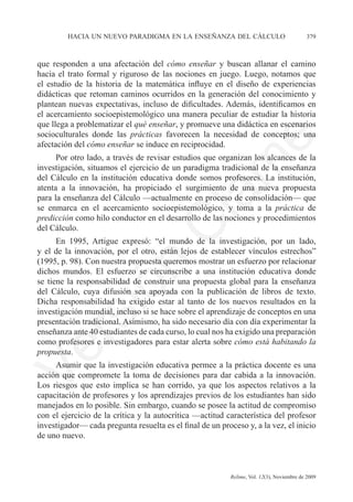 hacia un nuevo paradigma en la enseñanza del cálculo	                            379



que responden a una afectación del cómo enseñar y buscan allanar el camino
hacia el trato formal y riguroso de las nociones en juego. Luego, notamos que
el estudio de la historia de la matemática influye en el diseño de experiencias
didácticas que retoman caminos ocurridos en la generación del conocimiento y
plantean nuevas expectativas, incluso de dificultades. Además, identificamos en
el acercamiento socioepistemológico una manera peculiar de estudiar la historia
que llega a problematizar el qué enseñar, y promueve una didáctica en escenarios
socioculturales donde las prácticas favorecen la necesidad de conceptos; una




                                                              e
afectación del cómo enseñar se induce en reciprocidad.
      Por otro lado, a través de revisar estudios que organizan los alcances de la




                                     m
investigación, situamos el ejercicio de un paradigma tradicional de la enseñanza
del Cálculo en la institución educativa donde somos profesores. La institución,
atenta a la innovación, ha propiciado el surgimiento de una nueva propuesta




                                   la
para la enseñanza del Cálculo —actualmente en proceso de consolidación— que
se enmarca en el acercamiento socioepistemológico, y toma a la práctica de
predicción como hilo conductor en el desarrollo de las nociones y procedimientos
del Cálculo.
                                  C
      En 1995, Artigue expresó: “el mundo de la investigación, por un lado,
y el de la innovación, por el otro, están lejos de establecer vínculos estrechos”
(1995, p. 98). Con nuestra propuesta queremos mostrar un esfuerzo por relacionar
                 ón

dichos mundos. El esfuerzo se circunscribe a una institución educativa donde
se tiene la responsabilidad de construir una propuesta global para la enseñanza
del Cálculo, cuya difusión sea apoyada con la publicación de libros de texto.
Dicha responsabilidad ha exigido estar al tanto de los nuevos resultados en la
       i


investigación mundial, incluso si se hace sobre el aprendizaje de conceptos en una
    rs


presentación tradicional. Asimismo, ha sido necesario día con día experimentar la
enseñanza ante 40 estudiantes de cada curso, lo cual nos ha exigido una preparación
como profesores e investigadores para estar alerta sobre cómo está habitando la
Ve




propuesta.
     Asumir que la investigación educativa permee a la práctica docente es una
acción que compromete la toma de decisiones para dar cabida a la innovación.
Los riesgos que esto implica se han corrido, ya que los aspectos relativos a la
capacitación de profesores y los aprendizajes previos de los estudiantes han sido
manejados en lo posible. Sin embargo, cuando se posee la actitud de compromiso
con el ejercicio de la crítica y la autocrítica —actitud característica del profesor
investigador— cada pregunta resuelta es el final de un proceso y, a la vez, el inicio
de uno nuevo.



	                                         	               Relime, Vol. 12(3), Noviembre de 2009
 