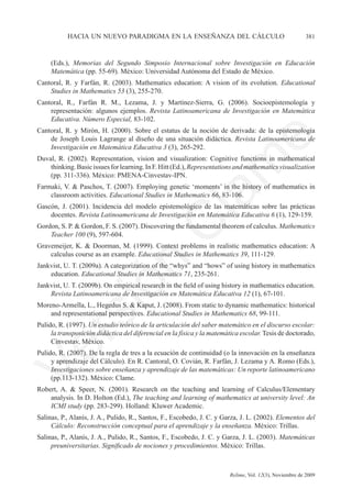 hacia un nuevo paradigma en la enseñanza del cálculo	                                        381



     (Eds.), Memorias del Segundo Simposio Internacional sobre Investigación en Educación
     Matemática (pp. 55-69). México: Universidad Autónoma del Estado de México.
Cantoral, R. y Farfán, R. (2003). Mathematics education: A vision of its evolution. Educational
    Studies in Mathematics 53 (3), 255-270.
Cantoral, R., Farfán R. M., Lezama, J. y Martínez-Sierra, G. (2006). Socioepistemología y
    representación: algunos ejemplos. Revista Latinoamericana de Investigación en Matemática
    Educativa. Número Especial, 83-102.
Cantoral, R. y Mirón, H. (2000). Sobre el estatus de la noción de derivada: de la epistemología
    de Joseph Louis Lagrange al diseño de una situación didáctica. Revista Latinoamericana de




                                                                            e
    Investigación en Matemática Educativa 3 (3), 265-292.
Duval, R. (2002). Representation, vision and visualization: Cognitive functions in mathematical




                                             m
    thinking. Basic issues for learning. In F. Hitt (Ed.), Representations and mathematics visualization
    (pp. 311-336). México: PMENA-Cinvestav-IPN.
Farmaki, V. & Paschos, T. (2007). Employing genetic ‘moments’ in the history of mathematics in




                                           la
    classroom activities. Educational Studies in Mathematics 66, 83-106.
Gascón, J. (2001). Incidencia del modelo epistemológico de las matemáticas sobre las prácticas
    docentes. Revista Latinoamericana de Investigación en Matemática Educativa 6 (1), 129-159.
                                          C
Gordon, S. P. & Gordon, F. S. (2007). Discovering the fundamental theorem of calculus. Mathematics
    Teacher 100 (9), 597-604.
Gravemeijer, K. & Doorman, M. (1999). Context problems in realistic mathematics education: A
    calculus course as an example. Educational Studies in Mathematics 39, 111-129.
                     ón

Jankvist, U. T. (2009a). A categorization of the “whys” and “hows” of using history in mathematics
    education. Educational Studies in Mathematics 71, 235-261.
Jankvist, U. T. (2009b). On empirical research in the field of using history in mathematics education.
    Revista Latinoamericana de Investigación en Matemática Educativa 12 (1), 67-101.
Moreno-Armella, L., Hegedus S. & Kaput, J. (2008). From static to dynamic mathematics: historical
        i


    and representational perspectives. Educational Studies in Mathematics 68, 99-111.
     rs


Pulido, R. (1997). Un estudio teórico de la articulación del saber matemático en el discurso escolar:
     la transposición didáctica del diferencial en la física y la matemática escolar. Tesis de doctorado,
     Cinvestav, México.
Ve




Pulido, R. (2007). De la regla de tres a la ecuación de continuidad (o la innovación en la enseñanza
     y aprendizaje del Cálculo). En R. Cantoral, O. Covián, R. Farfán, J. Lezama y A. Romo (Eds.),
     Investigaciones sobre enseñanza y aprendizaje de las matemáticas: Un reporte latinoamericano
     (pp.113-132). México: Clame.
Robert, A. & Speer, N. (2001). Research on the teaching and learning of Calculus/Elementary
    analysis. In D. Holton (Ed.), The teaching and learning of mathematics at university level: An
    ICMI study (pp. 283-299). Holland: Kluwer Academic.
Salinas, P., Alanís, J. A., Pulido, R., Santos, F., Escobedo, J. C. y Garza, J. L. (2002). Elementos del
     Cálculo: Reconstrucción conceptual para el aprendizaje y la enseñanza. México: Trillas.
Salinas, P., Alanís, J. A., Pulido, R., Santos, F., Escobedo, J. C. y Garza, J. L. (2003). Matemáticas
     preuniversitarias. Significado de nociones y procedimientos. México: Trillas.



	                                                   	                   Relime, Vol. 12(3), Noviembre de 2009
 