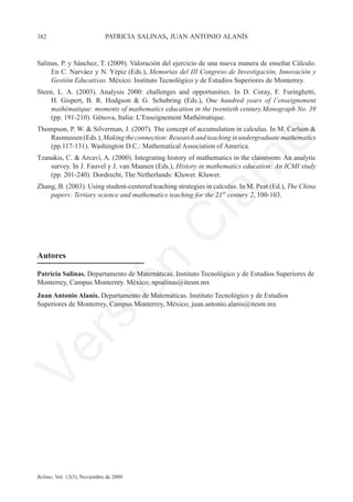 382	                         patricia salinas, juan antonio alanís


Salinas, P. y Sánchez, T. (2009). Valoración del ejercicio de una nueva manera de enseñar Cálculo.
     En C. Narváez y N. Yépiz (Eds.), Memorias del III Congreso de Investigación, Innovación y
     Gestión Educativas. México: Instituto Tecnológico y de Estudios Superiores de Monterrey.
Steen, L. A. (2003). Analysis 2000: challenges and opportunities. In D. Coray, F. Furinghetti,
     H. Gispert, B. R. Hodgson & G. Schubring (Eds.), One hundred years of l’enseignement
     mathématique: moments of mathematics education in the twentieth century.Monograph No. 39
     (pp. 191-210). Génova, Italia: L’Enseignement Mathématique.
Thompson, P. W. & Silverman, J. (2007). The concept of accumulation in calculus. In M. Carlson &
   Rasmussen (Eds.), Making the connection: Research and teaching in undergraduate mathematics




                                                                         e
   (pp.117-131). Washington D.C.: Mathematical Association of America.
Tzanakis, C. & Arcavi, A. (2000). Integrating history of mathematics in the classroom: An analytic




                                           m
    survey. In J. Fauvel y J. van Maanen (Eds.), History in mathematics education: An ICMI study
    (pp. 201-240). Dordrecht, The Netherlands: Kluwer. Kluwer.
Zhang, B. (2003). Using student-centered teaching strategies in calculus. In M. Peat (Ed.), The China
    papers: Tertiary science and mathematics teaching for the 21st century 2, 100-103.




                                         la
                                        C
Autores
                        ón

Patricia Salinas. Departamento de Matemáticas. Instituto Tecnológico y de Estudios Superiores de
Monterrey, Campus Monterrey. México; npsalinas@itesm.mx
Juan Antonio Alanís. Departamento de Matemáticas. Instituto Tecnológico y de Estudios
Superiores de Monterrey, Campus Monterrey, México; juan.antonio.alanis@itesm.mx
          i
       rs
Ve




Relime, Vol. 12(3), Noviembre de 2009
 