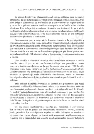 hacia un nuevo paradigma en la enseñanza del cálculo	                            357



      La acción de intervenir eficazmente en el sistema didáctico para mejorar el
aprendizaje de las matemáticas excede al simple proceder de buena voluntad. Más
bien, exige el compromiso de profundizar en el conocimiento de la problemática
y hacer de la práctica docente cotidiana un espacio de reflexión sobre el saber
adquirido. Este trabajo intenta ofrecer elementos que inciten al lector a dicha
meditación, al ubicar el surgimiento de una propuesta para la enseñanza del Cálculo
que, apoyada en la investigación, se ha estado abriendo camino en una institución
educativa que promueve la innovación.




                                                              e
      Consideramos que, a través de la literatura tocante a la investigación y
prácticas educativas que han estado gestándose, podemos transmitir a la comunidad




                                    m
de investigadores el debate que tal propuesta ha experimentado entre las posiciones
que cuestionan el cómo enseñar y las que inquieren qué debe enseñarse en Cálculo.
Nuestra posición sostiene que es determinante propugnar por interrogantes tanto



                                  la
sobre el contenido del Cálculo como sobre la forma en que el contenido se estructura
y enseña.
                                 C
      Una revisión a diferentes estudios que sistematizan resultados a escala
mundial sobre el proceso de enseñanza-aprendizaje nos permitió reconocer
que, en la institución educativa de la que formamos parte desde 1990, ha sido
practicado lo que puede llamarse un modelo tradicional de enseñanza del Cálculo.
                 ón

Caracterizaremos este paradigma de enseñanza normalizado en las aulas, cuyos
alcances de aprendizaje están fuertemente cuestionados, como lo muestran
investigaciones hechas en diferentes instituciones donde se puede identificar dicho
enfoque.
       i


      Tras analizar diferentes propuestas de cambio, nos percatamos que puede
    rs


hacerse una clasificación si diferenciamos cuándo —de manera declarada o no— se
está buscando transformar el cómo se enseña el contenido tradicional del Cálculo
(el modo) y cuándo las acciones están afectando el contenido, el qué enseñar. Sin
Ve




pretender ser exhaustivos, reseñaremos algunos reportes con el fin de organizar la
discusión sobre la búsqueda de alternativas que conlleven a mejorar la enseñanza
del Cálculo, distinguiendo el grado en que se afecta la forma de enseñar y/o el
contenido a enseñar.
      De este modo, identificaremos reportes que cuestionan el qué enseñar
por su contacto con la génesis del conocimiento matemático, lo cual, a nuestro
juicio, permite a los investigadores ampliar su visión del objeto de enseñanza;
tal perspectiva rescata el papel de la matemática como actividad humana que se
relaciona con la necesidad de dar solución a problemas reales. Conocer la historia


	                                         	               Relime, Vol. 12(3), Noviembre de 2009
 