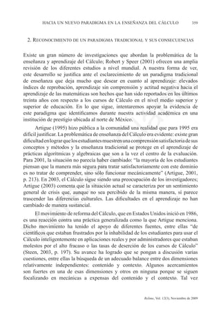 hacia un nuevo paradigma en la enseñanza del cálculo	                             359



    2. Reconocimiento de un paradigma tradicional y sus consecuencias

Existe un gran número de investigaciones que abordan la problemática de la
enseñanza y aprendizaje del Cálculo; Robert y Speer (2001) ofrecen una amplia
revisión de los diferentes estudios a nivel mundial. A nuestra forma de ver,	
este desarrollo se justifica ante el esclarecimiento de un paradigma tradicional	
de enseñanza que deja mucho que desear en cuanto al aprendizaje: elevados	
índices de reprobación, aprendizaje sin comprensión y actitud negativa hacia el




                                                               e
aprendizaje de las matemáticas son hechos que han sido reportados en los últimos
treinta años con respecto a los cursos de Cálculo en el nivel medio superior y




                                     m
superior de educación. En lo que sigue, intentaremos apoyar la evidencia de
este paradigma que identificamos durante nuestra actividad académica en una
institución de prestigio ubicada al norte de México.



                                   la
      Artigue (1995) hizo pública a la comunidad una realidad que para 1995 era
difícil justificar. La problemática de enseñanza del Cálculo era evidente: existe gran
dificultad en lograr que los estudiantes muestren una comprensión satisfactoria de sus	
                                  C
conceptos y métodos y la enseñanza tradicional se protege en el aprendizaje de
prácticas algorítmicas y algebraicas que son a la vez el centro de la evaluación.
Para 2001, la situación no parecía haber cambiado: “la mayoría de los estudiantes
                 ón

piensan que la manera más segura para tratar satisfactoriamente con este dominio
es no tratar de comprender, sino sólo funcionar mecánicamente” (Artigue, 2001,
p. 213). En 2003, el Cálculo sigue siendo una preocupación de los investigadores;
Artigue (2003) comenta que la situación actual se caracteriza por un sentimiento
general de crisis que, aunque no sea percibido de la misma manera, sí parece
         i


trascender las diferencias culturales. Las dificultades en el aprendizaje no han
      rs


cambiado de manera sustancial.
      El movimiento de reforma del Cálculo, que en Estados Unidos inició en 1986,
Ve




es una reacción contra una práctica generalizada como la que Artigue menciona.
Dicho movimiento ha tenido el apoyo de diferentes fuentes, entre ellas “de
científicos que estaban frustrados por la inhabilidad de los estudiantes para usar el
Cálculo inteligentemente en aplicaciones reales y por administradores que estaban
molestos por el alto fracaso o las tasas de deserción de los cursos de Cálculo”
(Steen, 2003, p. 197). Su avance ha logrado que se pongan a discusión varias
cuestiones, entre ellas la búsqueda de un adecuado balance entre dos dimensiones
relativamente independientes: contenido y contexto. Algunos acercamientos	
son fuertes en una de esas dimensiones y otros en ninguna porque se siguen
focalizando en mecánicas a expensas del contenido y el contexto. Tal vez	


	                                          	               Relime, Vol. 12(3), Noviembre de 2009
 