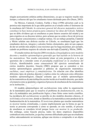 360	                         patricia salinas, juan antonio alanís



ningún acercamiento enfatiza ambas dimensiones, ya que se requiere mucho más	
tiempo y esfuerzo del que los estudiantes tienen destinado para ello (Steen, 2003).
      En México, Cantoral, Cordero, Farfán e Imaz (1990) advierten cuál es la
premisa más importante de la que debe partirse en el estudio sobre el fenómeno de
la enseñanza del Cálculo: la estructura general del discurso matemático teórico
constituye la base menos propicia para comunicar las ideas del Cálculo. Señalan
que no debe olvidarse que su enseñanza es para futuros usuarios del mismo y no
para expertos en su discurso teórico, pero aclaran que no están a favor de técnicas




                                                                e
como aligerar conocimientos o emplear rutinas. En un trabajo posterior, Cantoral
y Mirón señalan una dislexia escolar en Cálculo, su enseñanza logra que los




                                           m
estudiantes deriven, integren y calculen límites elementales, pero no son capaces
de dar un sentido más amplio a esas nociones que les haga reconocer, por ejemplo,
cuándo un problema requiere de calcular una derivada (Cantoral y Mirón, 2000).




                                         la
      El estudio teórico de Gascón (2001) revela la correspondencia entre modelos
docentes y modelos epistemológicos generales que han existido en la historia de
las matemáticas. Nos resulta conveniente situar en esta perspectiva a lo que
                                        C
queremos dar a entender como el paradigma tradicional en la enseñanza del
Cálculo, identificándolo como consecuencia del ejercicio normalizado de
ciertos modelos docentes. Gascón (2001) propone que se considere a tres	
teorías epistemológicas generales o patrones de organización matemática:
                        ón

euclídeas, cuasi empíricas y constructivistas. En relación con ellas identifica
diferentes tipos de práctica docente y explica cómo les subyacen estos diferentes
modelos epistemológicos. Gascón comenta que el modelo epistemológico	
de las matemáticas de una institución escolar incide en el modelo docente, que atañe	
          i


a la manera como se gestiona y organiza el proceso de enseñanza de las matemáticas
       rs


en la institución.
      El modelo epistemológico del euclideanismo trata sobre la organización
de la matemática para que se resuelva el problema de fundamentación, esto es,
Ve




dar a la matemática una justificación lógica y base firme como teoría científica.
La incidencia del euclideanismo se percibe en dos modelos docentes clásicos, el
teoricismo y el tecnicismo, donde se identifica a la matemática como producto de la
fundamentación de la matemática. El teoricismo plantea que enseñar matemáticas
es mostrar teorías cristalizadas, y asume implícitamente que la forma en que la
teoría se presenta corresponde a cómo se aprende; en este sentido, el proceso
de enseñanza se considera trivial porque basta con mostrar lo ya producido.	
Sin embargo, como Gascón precisa, todos los datos empíricos disponibles
contradicen esta conclusión, ya que hay enormes dificultades para que un estudiante
utilice adecuadamente un teorema, aplique una técnica o compruebe si un objeto


Relime, Vol. 12(3), Noviembre de 2009
 