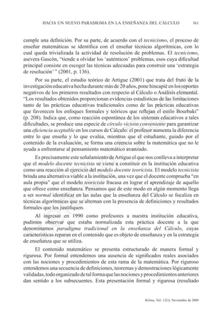 hacia un nuevo paradigma en la enseñanza del cálculo	                            361



cumple una definición. Por su parte, de acuerdo con el tecnicismo, el proceso de
enseñar matemáticas se identifica con el enseñar técnicas algorítmicas, con lo
cual queda trivializada la actividad de resolución de problemas. El tecnicismo,
asevera Gascón, “tiende a olvidar los ‘auténticos’ problemas, esos cuya dificultad
principal consiste en escoger las técnicas adecuadas para construir una ‘estrategia
de resolución’ ” (2001, p. 136).
      Por su parte, el estudio teórico de Artigue (2001) que trata del fruto de la
investigación educativa hecha durante más de 20 años, pone hincapié en los reportes




                                                              e
negativos de los primeros resultados con respecto al Cálculo o Análisis elemental.
“Los resultados obtenidos proporcionan evidencias estadísticas de las limitaciones




                                    m
tanto de las prácticas educativas tradicionales como de las prácticas educativas
que favorecen los enfoques formales y teóricos que reflejan el estilo Bourbaki”
(p. 208). Indica que, como reacción espontánea de los sistemas educativos a tales




                                  la
dificultades, se produce una especie de círculo vicioso conveniente para garantizar
una eficiencia aceptable en los cursos de Cálculo: el profesor aumenta la diferencia
entre lo que enseña y lo que evalúa, mientras que el estudiante, guiado por el
                                 C
contenido de la evaluación, se forma una creencia sobre la matemática que no le
ayuda a enfrentarse al pensamiento matemático avanzado.
      Es precisamente este señalamiento de Artigue el que nos conlleva a interpretar
que el modelo docente tecnicista se viene a constituir en la institución educativa
                 ón

como una reacción al ejercicio del modelo docente teoricista. El modelo tecnicista
brinda una alternativa viable a la institución, una vez que el docente comprueba “en
aula propia” que el modelo teoricista fracasa en lograr el aprendizaje de aquello
que ofrece como enseñanza. Pensamos que de este modo en algún momento llega
a ser normal identificar en las aulas que la enseñanza del Cálculo se focaliza en
       i
    rs


técnicas algorítmicas que se alternan con la presencia de definiciones y resultados
formales que los justifiquen.
     Al ingresar en 1990 como profesores a nuestra institución educativa,	
Ve




pudimos observar que estaba normalizada esta práctica docente a la que	
denominamos paradigma tradicional en la enseñanza del Cálculo, cuyas
características reparan en el contenido que es objeto de enseñanza y en la estrategia
de enseñanza que se utiliza.
     El contenido matemático se presenta estructurado de manera formal y
rigurosa. Por formal entendemos una ausencia de significados reales asociados
con las nociones y procedimientos de esta rama de la matemática. Por riguroso	
entendemos una secuencia de definiciones, teoremas y demostraciones lógicamente
validadas, todo organizado de tal forma que las nociones y procedimientos anteriores
dan sentido a los subsecuentes. Esta presentación formal y rigurosa (resultado


	                                         	               Relime, Vol. 12(3), Noviembre de 2009
 
