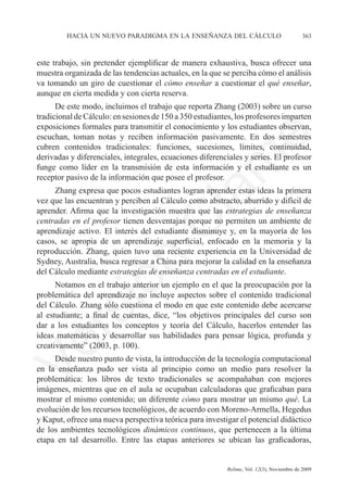 hacia un nuevo paradigma en la enseñanza del cálculo	                            363



este trabajo, sin pretender ejemplificar de manera exhaustiva, busca ofrecer una
muestra organizada de las tendencias actuales, en la que se perciba cómo el análisis
va tomando un giro de cuestionar el cómo enseñar a cuestionar el qué enseñar,
aunque en cierta medida y con cierta reserva.
      De este modo, incluimos el trabajo que reporta Zhang (2003) sobre un curso
tradicional de Cálculo: en sesiones de 150 a 350 estudiantes, los profesores imparten
exposiciones formales para transmitir el conocimiento y los estudiantes observan,
escuchan, toman notas y reciben información pasivamente. En dos semestres	




                                                              e
cubren contenidos tradicionales: funciones, sucesiones, límites, continuidad,
derivadas y diferenciales, integrales, ecuaciones diferenciales y series. El profesor




                                    m
funge como líder en la transmisión de esta información y el estudiante es un
receptor pasivo de la información que posee el profesor.
     Zhang expresa que pocos estudiantes logran aprender estas ideas la primera



                                  la
vez que las encuentran y perciben al Cálculo como abstracto, aburrido y difícil de
aprender. Afirma que la investigación muestra que las estrategias de enseñanza
centradas en el profesor tienen desventajas porque no permiten un ambiente de
                                 C
aprendizaje activo. El interés del estudiante disminuye y, en la mayoría de los
casos, se apropia de un aprendizaje superficial, enfocado en la memoria y la
reproducción. Zhang, quien tuvo una reciente experiencia en la Universidad de
Sydney, Australia, busca regresar a China para mejorar la calidad en la enseñanza
                 ón

del Cálculo mediante estrategias de enseñanza centradas en el estudiante.
      Notamos en el trabajo anterior un ejemplo en el que la preocupación por la
problemática del aprendizaje no incluye aspectos sobre el contenido tradicional
       i


del Cálculo. Zhang sólo cuestiona el modo en que este contenido debe acercarse
    rs


al estudiante; a final de cuentas, dice, “los objetivos principales del curso son
dar a los estudiantes los conceptos y teoría del Cálculo, hacerlos entender las
ideas matemáticas y desarrollar sus habilidades para pensar lógica, profunda y
creativamente” (2003, p. 100).
Ve




     Desde nuestro punto de vista, la introducción de la tecnología computacional
en la enseñanza pudo ser vista al principio como un medio para resolver la
problemática: los libros de texto tradicionales se acompañaban con mejores
imágenes, mientras que en el aula se ocupaban calculadoras que graficaban para
mostrar el mismo contenido; un diferente cómo para mostrar un mismo qué. La
evolución de los recursos tecnológicos, de acuerdo con Moreno-Armella, Hegedus
y Kaput, ofrece una nueva perspectiva teórica para investigar el potencial didáctico
de los ambientes tecnológicos dinámicos continuos, que pertenecen a la última
etapa en tal desarrollo. Entre las etapas anteriores se ubican las graficadoras,


	                                         	               Relime, Vol. 12(3), Noviembre de 2009
 