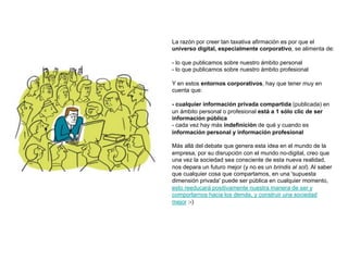 La razón por creer tan taxativa afirmación es por que el
universo digital, especialmente corporativo, se alimenta de:

- lo que publicamos sobre nuestro ámbito personal
- lo que publicamos sobre nuestro ámbito profesional

Y en estos entornos corporativos, hay que tener muy en
cuenta que:

- cualquier información privada compartida (publicada) en
un ámbito personal o profesional está a 1 sólo clic de ser
información pública
- cada vez hay más indefinición de qué y cuando es
información personal y información profesional

Más allá del debate que genera esta idea en el mundo de la
empresa, por su disrupción con el mundo no-digital, creo que
una vez la sociedad sea consciente de esta nueva realidad,
nos depara un futuro mejor (y no es un brindis al sol). Al saber
que cualquier cosa que compartamos, en una 'supuesta
dimensión privada' puede ser pública en cualquier momento,
esto reeducará positivamente nuestra manera de ser y
comportarnos hacia los demás, y construir una sociedad
mejor :-)
 