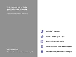 Nuevo paradigma de la
privacidad en internet
(especialmente en entornos corporativos)




                                                twitter.com/FGrau
                                                
                                                www.francescgrau.com
                                                
                                                blog.francescgrau.com
                                                
                                                www.facebook.com/francescgrau
Francesc Grau                                   
Consultor de comunicación estratégica digital   linkedin.com/proﬁles/francescgrau
 