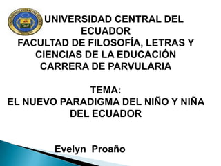 UNIVERSIDAD CENTRAL DEL
            ECUADOR
 FACULTAD DE FILOSOFÍA, LETRAS Y
    CIENCIAS DE LA EDUCACIÓN
     CARRERA DE PARVULARIA

              TEMA:
EL NUEVO PARADIGMA DEL NIÑO Y NIÑA
           DEL ECUADOR


        Evelyn Proaño
 