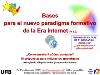 Bases
para el nuevo paradigma formativo
de la Era Internet (v. 17.11)
¿Cómo enseñar? ¿Cómo aprender? ¿Cómo evaluar?
16 propuestas para mejorar la enseñanza y los aprendizajes
(recogiendo el legado de los grandes educadores)
Dr. Pere Marquès (2014/17) http://peremarques.net/ UAB – grupo DIM
Imágenes: Ana Masllorens, Pepe Giráldez; Ole Glad
HAZTE UN CHEQUEO
¿Cuáles de estos
16 ejes para la mejora
ya aplicas más o menos?
NUESTRO OBJETIVO:
proporcionar orientaciones
para “poner al día” la Escuela
 