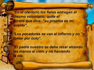 *En el ofertorio los fieles entregan el diezmo voluntario; quite el  letrero que dice: "su propina es mi sueldo". *Los pecadores se van al infierno y no "a tomar por culo". *El padre nuestro se debe rezar alzando las manos al cielo y no haciendo  la ola. 