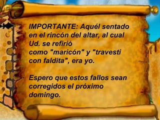 IMPORTANTE: Aquél sentado en el rincón del altar, al cual Ud. se refirió  como "maricón" y "travesti con faldita", era yo. Espero que estos fallos sean corregidos el próximo domingo. 