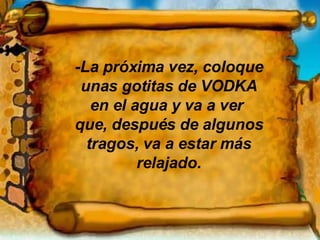 -La próxima vez, coloque unas gotitas de VODKA en el agua y va a ver  que, después de algunos tragos, va a estar más relajado. 