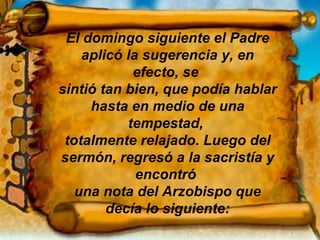 El domingo siguiente el Padre aplicó la sugerencia y, en efecto, se  sintió tan bien, que podía hablar hasta en medio de una tempestad,  totalmente relajado. Luego del sermón, regresó a la sacristía y encontró  una nota del Arzobispo que decía lo siguiente: 