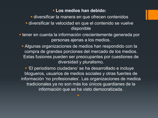  Los medios han debido:
 diversificar la manera en que ofrecen contenidos
 diversificar la velocidad en que el contenido se vuelve
disponible
 tener en cuenta la información crecientemente generada por
personas ajenas a los medios.
 Algunas organizaciones de medios han respondido con la
compra de grandes porciones del mercado de los medios.
Estas fusiones pueden ser preocupantes por cuestiones de
diversidad y pluralismo.
 ‘El periodismo ciudadano’ se ha desarrollado e incluye
blogueros, usuarios de medios sociales y otras fuentes de
información ‘no profesionales’. Las organizaciones de medios
tradicionales ya no son más los únicos guardianes de la
información que se ha visto democratizada.

 