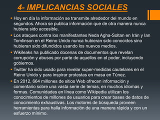 4- IMPLICANCIAS SOCIALES
 Hoy en día la información se transmite alrededor del mundo en
segundos. Ahora se publica información que de otra manera nunca
hubiera sido accesible.
 Los ataques contra los manifestantes Neda Agha-Soltan en Irán y Ian
Tomlinson en el Reino Unido nunca hubieran sido conocidos sino
hubieran sido difundidos usando los nuevos medios.
 Wikileaks ha publicado docenas de documentos que revelan
corrupción y abusos por parte de aquellos en el poder, incluyendo
gobiernos.
 Twitter ha sido usado para revelar super-medidas cautelares en el
Reino Unido y para inspirar protestas en masa en Túnez.
 En 2012, 664 millones de sitios Web ofrecen información y
comentario sobre una vasta serie de temas, en muchos idiomas y
formas. Comunidades en línea como Wikipedia utilizan los
conocimientos de millones de usuarios para crear bases de datos de
conocimiento exhaustivas. Los motores de búsqueda proveen
herramientas para halla información de una manera rápida y con un
esfuerzo mínimo.
 